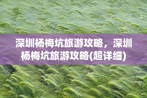 深圳杨梅坑旅游攻略，深圳杨梅坑旅游攻略(超详细)