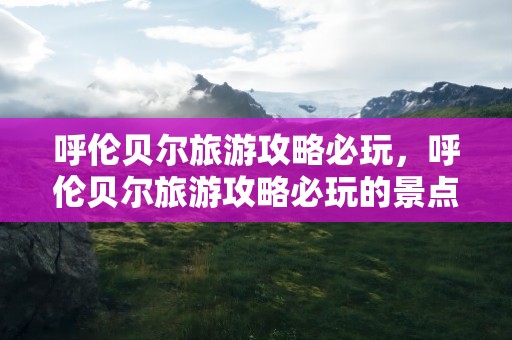 呼伦贝尔旅游攻略必玩，呼伦贝尔旅游攻略必玩的景点