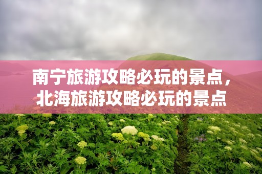 南宁旅游攻略必玩的景点，北海旅游攻略必玩的景点