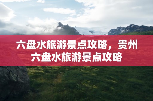 六盘水旅游景点攻略，贵州六盘水旅游景点攻略