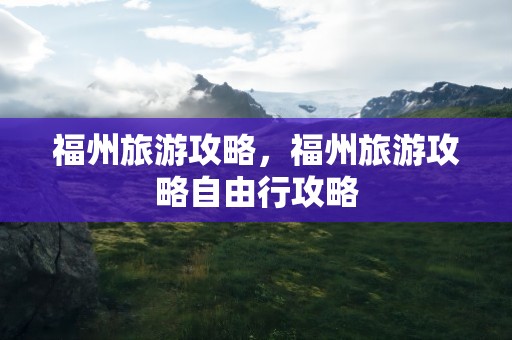 福州旅游攻略，福州旅游攻略自由行攻略