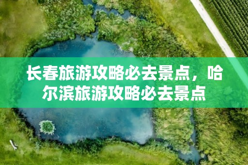 长春旅游攻略必去景点，哈尔滨旅游攻略必去景点
