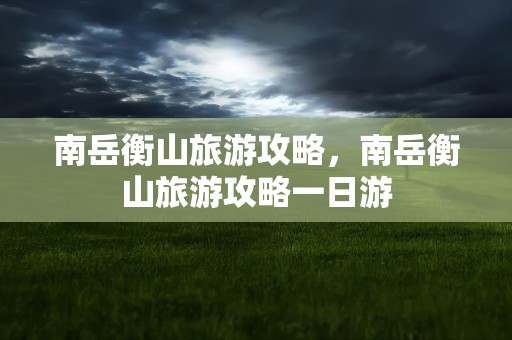 南岳衡山旅游攻略，南岳衡山旅游攻略一日游