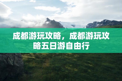 成都游玩攻略，成都游玩攻略五日游自由行