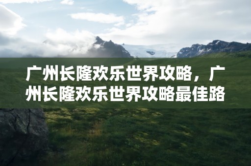 广州长隆欢乐世界攻略，广州长隆欢乐世界攻略最佳路线