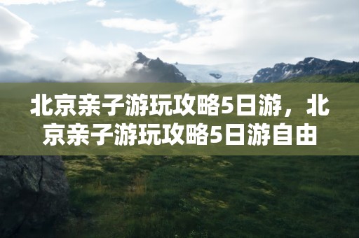 北京亲子游玩攻略5日游，北京亲子游玩攻略5日游自由行