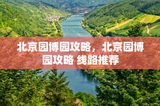北京园博园攻略，北京园博园攻略 线路推荐