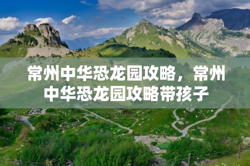 常州中华恐龙园攻略，常州中华恐龙园攻略带孩子
