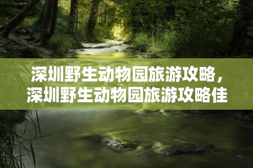 深圳野生动物园旅游攻略，深圳野生动物园旅游攻略佳线路