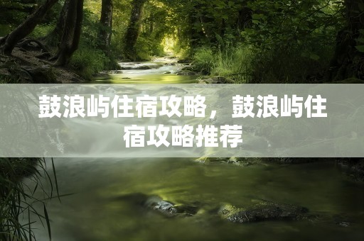 鼓浪屿住宿攻略，鼓浪屿住宿攻略推荐