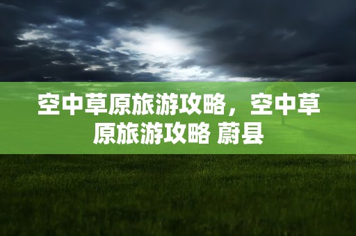 空中草原旅游攻略，空中草原旅游攻略 蔚县