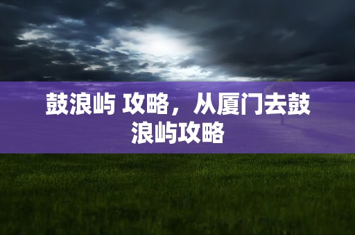 鼓浪屿 攻略，从厦门去鼓浪屿攻略