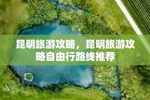 昆明旅游攻略，昆明旅游攻略自由行路线推荐