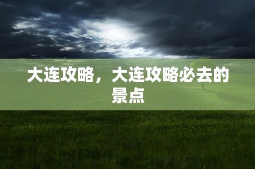 大连攻略，大连攻略必去的景点