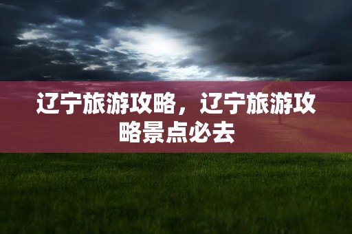辽宁旅游攻略，辽宁旅游攻略景点必去