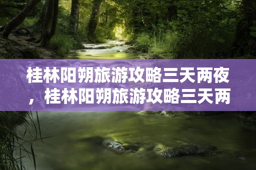 桂林阳朔旅游攻略三天两夜，桂林阳朔旅游攻略三天两夜多少钱