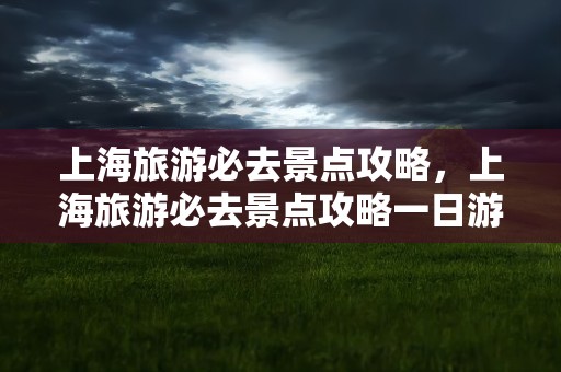 上海旅游必去景点攻略，上海旅游必去景点攻略一日游