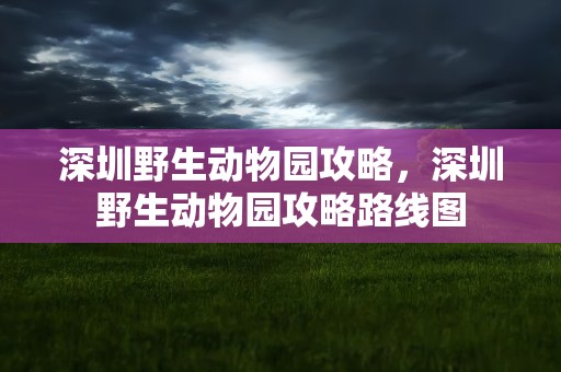 深圳野生动物园攻略，深圳野生动物园攻略路线图
