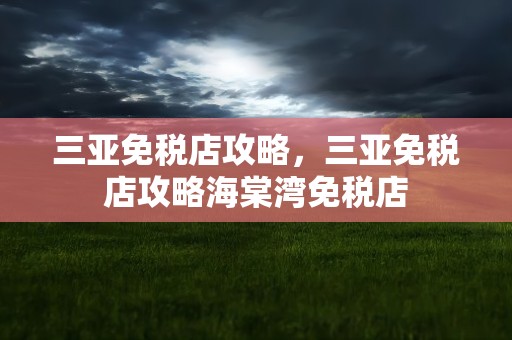 三亚免税店攻略，三亚免税店攻略海棠湾免税店