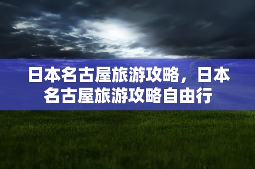 日本名古屋旅游攻略，日本名古屋旅游攻略自由行