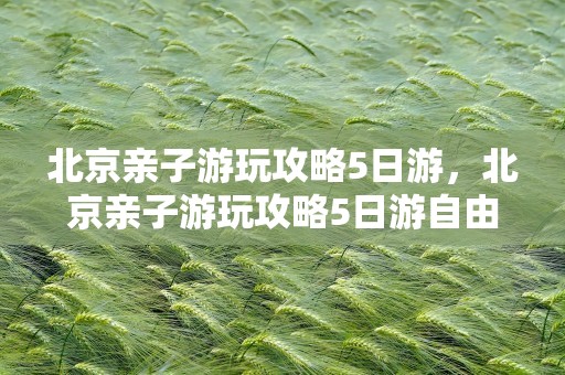 北京亲子游玩攻略5日游，北京亲子游玩攻略5日游自由行