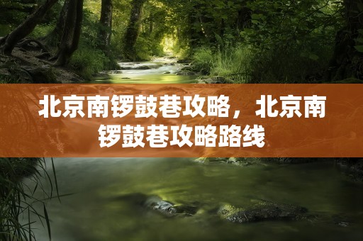 北京南锣鼓巷攻略，北京南锣鼓巷攻略路线