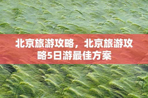 北京旅游攻略，北京旅游攻略5日游最佳方案
