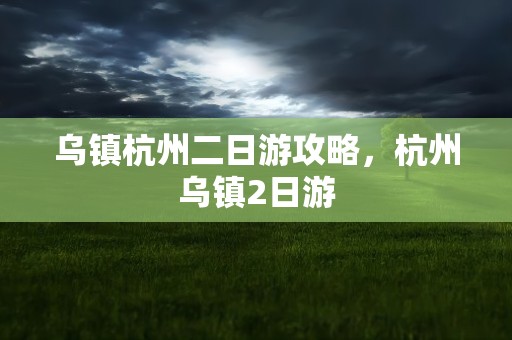 乌镇杭州二日游攻略，杭州乌镇2日游