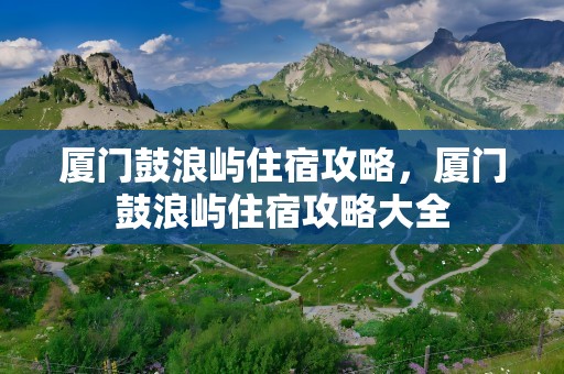 厦门鼓浪屿住宿攻略，厦门鼓浪屿住宿攻略大全