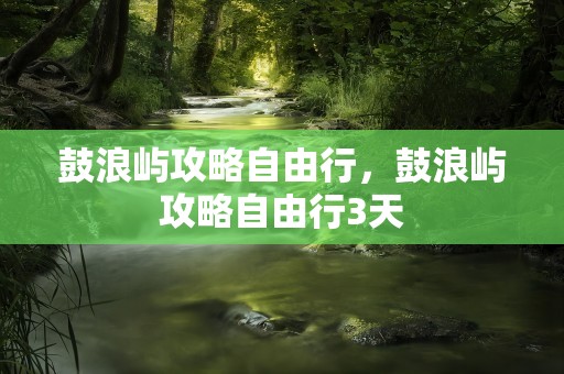 鼓浪屿攻略自由行，鼓浪屿攻略自由行3天