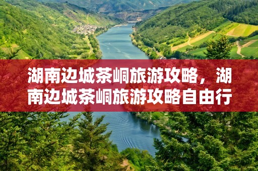 湖南边城茶峒旅游攻略，湖南边城茶峒旅游攻略自由行三天