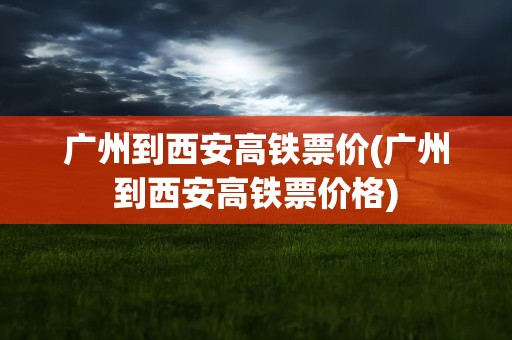 广州到西安高铁票价(广州到西安高铁票价格)