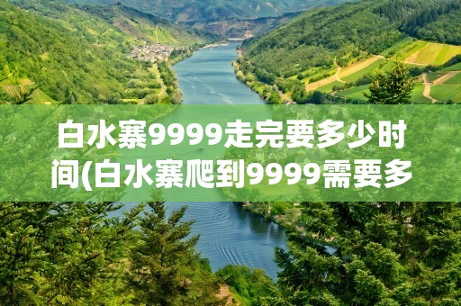白水寨9999走完要多少时间(白水寨爬到9999需要多长时间)