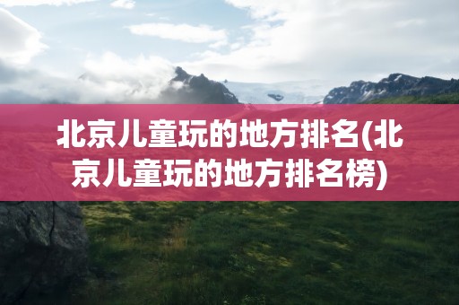 北京儿童玩的地方排名(北京儿童玩的地方排名榜)