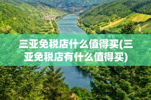 三亚免税店什么值得买(三亚免税店有什么值得买)
