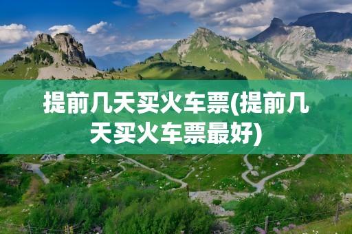 提前几天买火车票(提前几天买火车票最好)