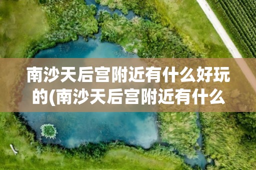 南沙天后宫附近有什么好玩的(南沙天后宫附近有什么好玩的地方)