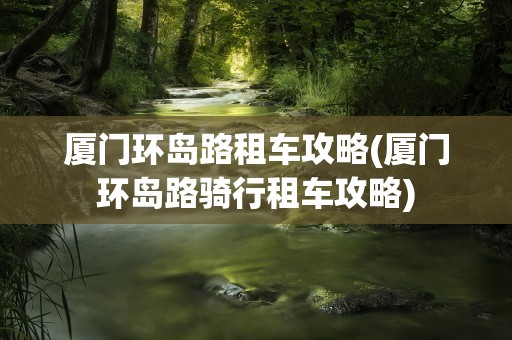 厦门环岛路租车攻略(厦门环岛路骑行租车攻略)