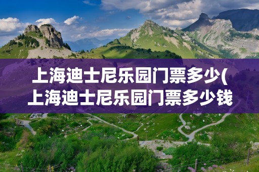 上海迪士尼乐园门票多少(上海迪士尼乐园门票多少钱)