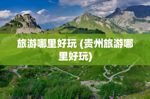 旅游哪里好玩 (贵州旅游哪里好玩)