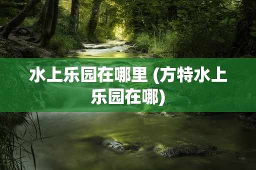 水上乐园在哪里 (方特水上乐园在哪)