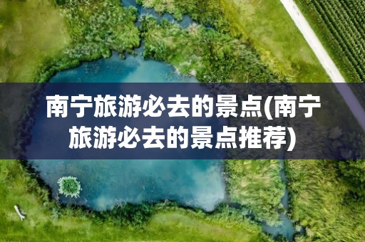 南宁旅游必去的景点(南宁旅游必去的景点推荐)