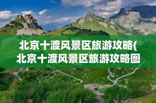 北京十渡风景区旅游攻略(北京十渡风景区旅游攻略图)