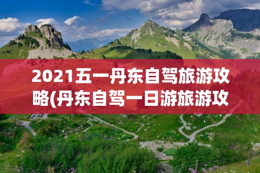 2021五一丹东自驾旅游攻略(丹东自驾一日游旅游攻略)
