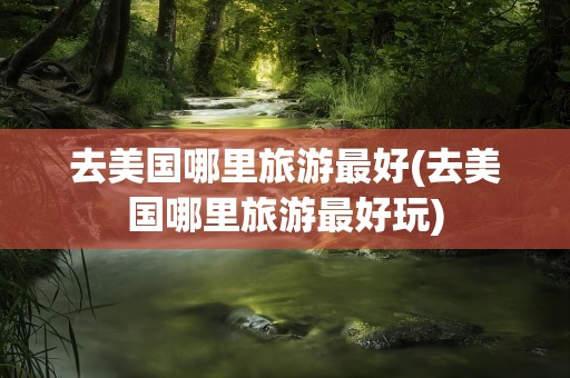 去美国哪里旅游最好(去美国哪里旅游最好玩)