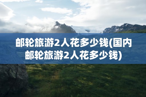 邮轮旅游2人花多少钱(国内邮轮旅游2人花多少钱)