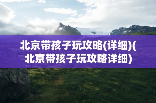 北京带孩子玩攻略(详细)(北京带孩子玩攻略详细)