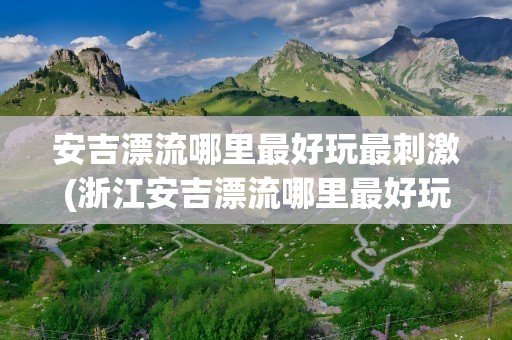 安吉漂流哪里最好玩最刺激(浙江安吉漂流哪里最好玩最刺激)