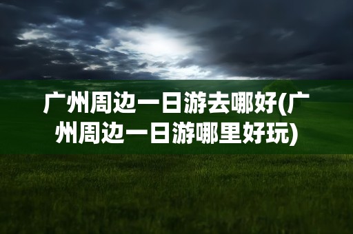 广州周边一日游去哪好(广州周边一日游哪里好玩)