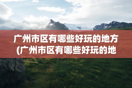 广州市区有哪些好玩的地方(广州市区有哪些好玩的地方景点)